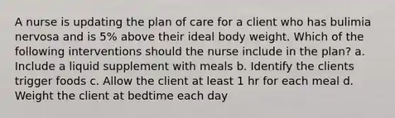 A nurse is updating the plan of care for a client who has bulimia nervosa and is 5% above their ideal body weight. Which of the following interventions should the nurse include in the plan? a. Include a liquid supplement with meals b. Identify the clients trigger foods c. Allow the client at least 1 hr for each meal d. Weight the client at bedtime each day