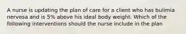 A nurse is updating the plan of care for a client who has bulimia nervosa and is 5% above his ideal body weight. Which of the following interventions should the nurse include in the plan