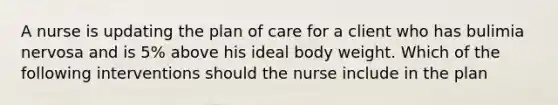 A nurse is updating the plan of care for a client who has bulimia nervosa and is 5% above his ideal body weight. Which of the following interventions should the nurse include in the plan