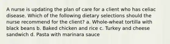 A nurse is updating the plan of care for a client who has celiac disease. Which of the following dietary selections should the nurse recommend for the client? a. Whole-wheat tortilla with black beans b. Baked chicken and rice c. Turkey and cheese sandwich d. Pasta with marinara sauce