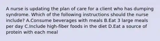 A nurse is updating the plan of care for a client who has dumping syndrome. Which of the following instructions should the nurse include? A.Consume beverages with meals B.Eat 3 large meals per day C.Include high-fiber foods in the diet D.Eat a source of protein with each meal