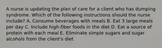 A nurse is updating the plan of care for a client who has dumping syndrome. Which of the following instructions should the nurse include? A. Consume beverages with meals B. Eat 3 large meals per day C. Include high-fiber foods in the diet D. Eat a source of protein with each meal E. Eliminate simple sugars and sugar alcohols from the client's diet