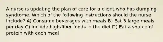 A nurse is updating the plan of care for a client who has dumping syndrome. Which of the following instructions should the nurse include? A) Consume beverages with meals B) Eat 3 large meals per day C) Include high-fiber foods in the diet D) Eat a source of protein with each meal