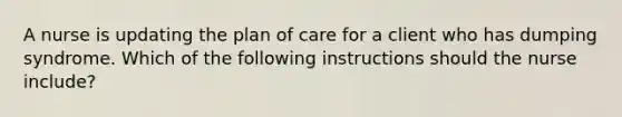 A nurse is updating the plan of care for a client who has dumping syndrome. Which of the following instructions should the nurse include?