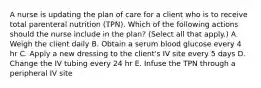 A nurse is updating the plan of care for a client who is to receive total parenteral nutrition (TPN). Which of the following actions should the nurse include in the plan? (Select all that apply.) A. Weigh the client daily B. Obtain a serum blood glucose every 4 hr C. Apply a new dressing to the client's IV site every 5 days D. Change the IV tubing every 24 hr E. Infuse the TPN through a peripheral IV site