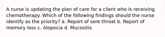 A nurse is updating the plan of care for a client who is receiving chemotherapy. Which of the following findings should the nurse identify as the priority? a. Report of sore throat b. Report of memory loss c. Alopecia d. Mucositis