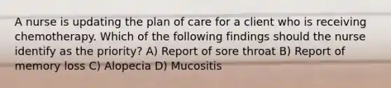 A nurse is updating the plan of care for a client who is receiving chemotherapy. Which of the following findings should the nurse identify as the priority? A) Report of sore throat B) Report of memory loss C) Alopecia D) Mucositis