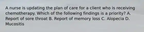 A nurse is updating the plan of care for a client who is receiving chemotherapy. Which of the following findings is a priority? A. Report of sore throat B. Report of memory loss C. Alopecia D. Mucositis