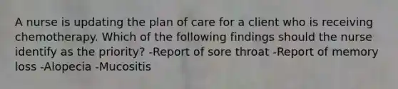 A nurse is updating the plan of care for a client who is receiving chemotherapy. Which of the following findings should the nurse identify as the priority? -Report of sore throat -Report of memory loss -Alopecia -Mucositis