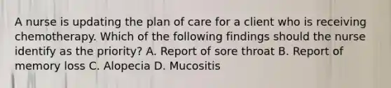 A nurse is updating the plan of care for a client who is receiving chemotherapy. Which of the following findings should the nurse identify as the priority? A. Report of sore throat B. Report of memory loss C. Alopecia D. Mucositis