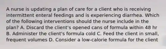 A nurse is updating a plan of care for a client who is receiving intermittent enteral feedings and is experiencing diarrhea. Which of the following interventions should the nurse include in the plan? A. Discard the client's opened cans of formula within 48 hr B. Administer the client's formula cold C. Feed the client in small, frequent volumes D. Consider a low-calorie formula for the client