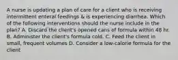 A nurse is updating a plan of care for a client who is receiving intermittent enteral feedings & is experiencing diarrhea. Which of the following interventions should the nurse include in the plan? A. Discard the client's opened cans of formula within 48 hr. B. Administer the client's formula cold. C. Feed the client in small, frequent volumes D. Consider a low-calorie formula for the client