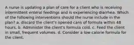 A nurse is updating a plan of care for a client who is receiving intermittent enteral feedings and is experiencing diarrhea. Which of the following interventions should the nurse include in the plan? a. discard the client's opened cans of formula within 48 hours. b. Administer the client's formula cold. c. Feed the client in small, frequent volumes. d. Consider a low-calorie formula for the client.