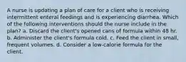 A nurse is updating a plan of care for a client who is receiving intermittent enteral feedings and is experiencing diarrhea. Which of the following interventions should the nurse include in the plan? a. Discard the client's opened cans of formula within 48 hr. b. Administer the client's formula cold. c. Feed the client in small, frequent volumes. d. Consider a low-calorie formula for the client.