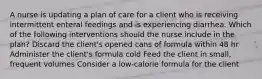 A nurse is updating a plan of care for a client who is receiving intermittent enteral feedings and is experiencing diarrhea. Which of the following interventions should the nurse include in the plan? Discard the client's opened cans of formula within 48 hr Administer the client's formula cold Feed the client in small, frequent volumes Consider a low-calorie formula for the client