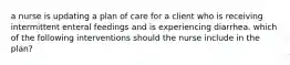 a nurse is updating a plan of care for a client who is receiving intermittent enteral feedings and is experiencing diarrhea. which of the following interventions should the nurse include in the plan?