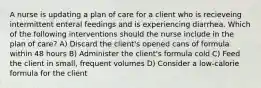 A nurse is updating a plan of care for a client who is recieveing intermittent enteral feedings and is experiencing diarrhea. Which of the following interventions should the nurse include in the plan of care? A) Discard the client's opened cans of formula within 48 hours B) Administer the client's formula cold C) Feed the client in small, frequent volumes D) Consider a low-calorie formula for the client