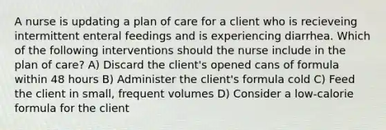 A nurse is updating a plan of care for a client who is recieveing intermittent enteral feedings and is experiencing diarrhea. Which of the following interventions should the nurse include in the plan of care? A) Discard the client's opened cans of formula within 48 hours B) Administer the client's formula cold C) Feed the client in small, frequent volumes D) Consider a low-calorie formula for the client