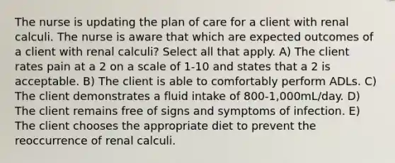 The nurse is updating the plan of care for a client with renal calculi. The nurse is aware that which are expected outcomes of a client with renal calculi? Select all that apply. A) The client rates pain at a 2 on a scale of 1-10 and states that a 2 is acceptable. B) The client is able to comfortably perform ADLs. C) The client demonstrates a fluid intake of 800-1,000mL/day. D) The client remains free of signs and symptoms of infection. E) The client chooses the appropriate diet to prevent the reoccurrence of renal calculi.