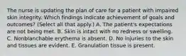 The nurse is updating the plan of care for a patient with impaired skin integrity. Which findings indicate achievement of goals and outcomes? (Select all that apply.) A. The patient's expectations are not being met. B. Skin is intact with no redness or swelling. C. Nonblanchable erythema is absent. D. No injuries to the skin and tissues are evident. E. Granulation tissue is present.