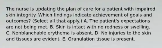 The nurse is updating the plan of care for a patient with impaired skin integrity. Which findings indicate achievement of goals and outcomes? (Select all that apply.) A. The patient's expectations are not being met. B. Skin is intact with no redness or swelling. C. Nonblanchable erythema is absent. D. No injuries to the skin and tissues are evident. E. Granulation tissue is present.