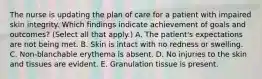 The nurse is updating the plan of care for a patient with impaired skin integrity. Which findings indicate achievement of goals and outcomes? (Select all that apply.) A. The patient's expectations are not being met. B. Skin is intact with no redness or swelling. C. Non-blanchable erythema is absent. D. No injuries to the skin and tissues are evident. E. Granulation tissue is present.