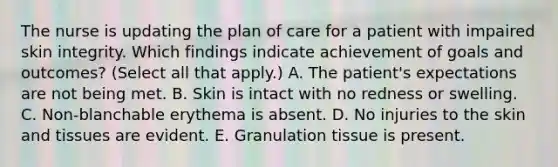 The nurse is updating the plan of care for a patient with impaired skin integrity. Which findings indicate achievement of goals and outcomes? (Select all that apply.) A. The patient's expectations are not being met. B. Skin is intact with no redness or swelling. C. Non-blanchable erythema is absent. D. No injuries to the skin and tissues are evident. E. Granulation tissue is present.