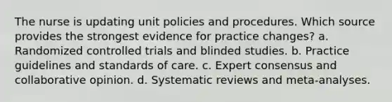 The nurse is updating unit policies and procedures. Which source provides the strongest evidence for practice changes? a. Randomized controlled trials and blinded studies. b. Practice guidelines and standards of care. c. Expert consensus and collaborative opinion. d. Systematic reviews and meta-analyses.