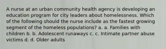 A nurse at an urban community health agency is developing an education program for city leaders about homelessness. Which of the following should the nurse include as the fastest growing segment of the homeless populations? a. a. Families with children b. b. Adolescent runaways c. c. Intimate partner abuse victims d. d. Older adults