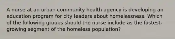 A nurse at an urban community health agency is developing an education program for city leaders about homelessness. Which of the following groups should the nurse include as the fastest-growing segment of the homeless population?