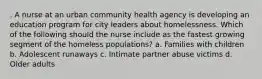 . A nurse at an urban community health agency is developing an education program for city leaders about homelessness. Which of the following should the nurse include as the fastest growing segment of the homeless populations? a. Families with children b. Adolescent runaways c. Intimate partner abuse victims d. Older adults