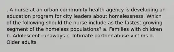 . A nurse at an urban community health agency is developing an education program for city leaders about homelessness. Which of the following should the nurse include as the fastest growing segment of the homeless populations? a. Families with children b. Adolescent runaways c. Intimate partner abuse victims d. Older adults