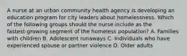 A nurse at an urban community health agency is developing an education program for city leaders about homelessness. Which of the following groups should the nurse include as the fastest‑growing segment of the homeless population? A. Families with children B. Adolescent runaways C. Individuals who have experienced spouse or partner violence D. Older adults