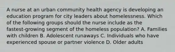 A nurse at an urban community health agency is developing an education program for city leaders about homelessness. Which of the following groups should the nurse include as the fastest‑growing segment of the homeless population? A. Families with children B. Adolescent runaways C. Individuals who have experienced spouse or partner violence D. Older adults