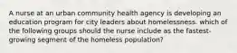 A nurse at an urban community health agency is developing an education program for city leaders about homelessness. which of the following groups should the nurse include as the fastest‐growing segment of the homeless population?