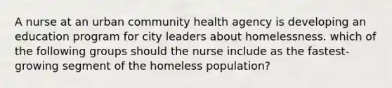 A nurse at an urban community health agency is developing an education program for city leaders about homelessness. which of the following groups should the nurse include as the fastest‐growing segment of the homeless population?