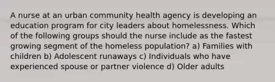 A nurse at an urban community health agency is developing an education program for city leaders about homelessness. Which of the following groups should the nurse include as the fastest growing segment of the homeless population? a) Families with children b) Adolescent runaways c) Individuals who have experienced spouse or partner violence d) Older adults