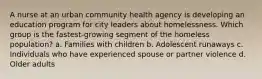 A nurse at an urban community health agency is developing an education program for city leaders about homelessness. Which group is the fastest-growing segment of the homeless population? a. Families with children b. Adolescent runaways c. Individuals who have experienced spouse or partner violence d. Older adults