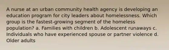 A nurse at an urban community health agency is developing an education program for city leaders about homelessness. Which group is the fastest-growing segment of the homeless population? a. Families with children b. Adolescent runaways c. Individuals who have experienced spouse or partner violence d. Older adults