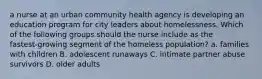 a nurse at an urban community health agency is developing an education program for city leaders about homelessness. Which of the following groups should the nurse include as the fastest‑growing segment of the homeless population? a. families with children B. adolescent runaways C. intimate partner abuse survivors D. older adults