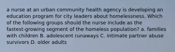 a nurse at an urban community health agency is developing an education program for city leaders about homelessness. Which of the following groups should the nurse include as the fastest‑growing segment of the homeless population? a. families with children B. adolescent runaways C. intimate partner abuse survivors D. older adults