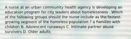 A nurse at an urban community health agency is developing an education program for city leaders about homelessness . Which of the following groups should the nurse include as the fastest-growing segment of the homeless population ? a Families with children B. Adolescent runaways C. Intimate partner abuse survivors D. Older adults