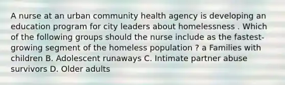 A nurse at an urban community health agency is developing an education program for city leaders about homelessness . Which of the following groups should the nurse include as the fastest-growing segment of the homeless population ? a Families with children B. Adolescent runaways C. Intimate partner abuse survivors D. Older adults