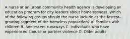 A nurse at an urban community health agency is developing an education program for city leaders about homelessness. Which of the following groups should the nurse include as the fastest-growing segment of the homeless population? A. Families with children B. Adolescent runaways C. Individuals who have experienced spouse or partner violence D. Older adults