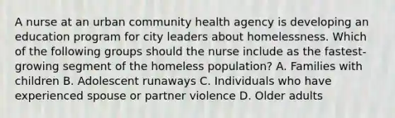 A nurse at an urban community health agency is developing an education program for city leaders about homelessness. Which of the following groups should the nurse include as the fastest-growing segment of the homeless population? A. Families with children B. Adolescent runaways C. Individuals who have experienced spouse or partner violence D. Older adults