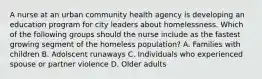 A nurse at an urban community health agency is developing an education program for city leaders about homelessness. Which of the following groups should the nurse include as the fastest growing segment of the homeless population? A. Families with children B. Adolscent runaways C. Individuals who experienced spouse or partner violence D. Older adults