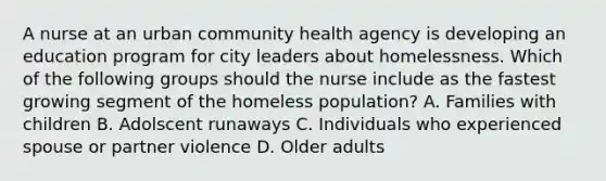 A nurse at an urban community health agency is developing an education program for city leaders about homelessness. Which of the following groups should the nurse include as the fastest growing segment of the homeless population? A. Families with children B. Adolscent runaways C. Individuals who experienced spouse or partner violence D. Older adults