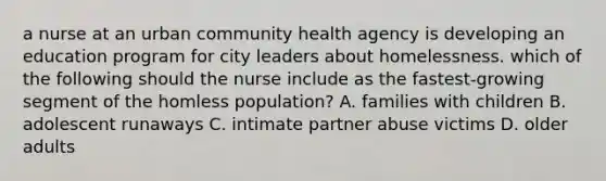 a nurse at an urban community health agency is developing an education program for city leaders about homelessness. which of the following should the nurse include as the fastest-growing segment of the homless population? A. families with children B. adolescent runaways C. intimate partner abuse victims D. older adults