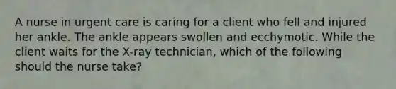 A nurse in urgent care is caring for a client who fell and injured her ankle. The ankle appears swollen and ecchymotic. While the client waits for the X-ray technician, which of the following should the nurse take?