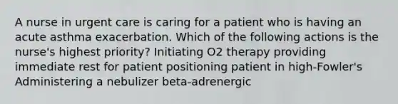 A nurse in urgent care is caring for a patient who is having an acute asthma exacerbation. Which of the following actions is the nurse's highest priority? Initiating O2 therapy providing immediate rest for patient positioning patient in high-Fowler's Administering a nebulizer beta-adrenergic